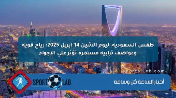 طقس السعودية اليوم الاثنين 14 أبريل 2025: رياح قوية وعواصف ترابية مستمرة تؤثر على الأجواء